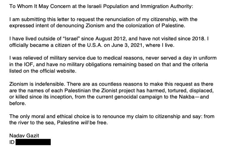 To Whom It May Concern at the Israeli Population and Immigration Authority: I am submitting this letter to request the renunciation of my citizenship, with the expressed intent of denouncing Zionism and the colonization of Palestine. I have lived outside